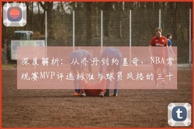 深度解析：从乔丹到约基奇，NBA常规赛MVP评选标准与球员风格的三十年演变