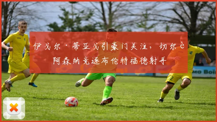 伊戈尔·蒂亚戈引豪门关注，切尔西阿森纳竞逐布伦特福德射手