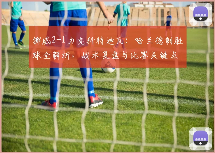 挪威2-1力克科特迪瓦：哈兰德制胜球全解析，战术复盘与比赛关键点回顾
