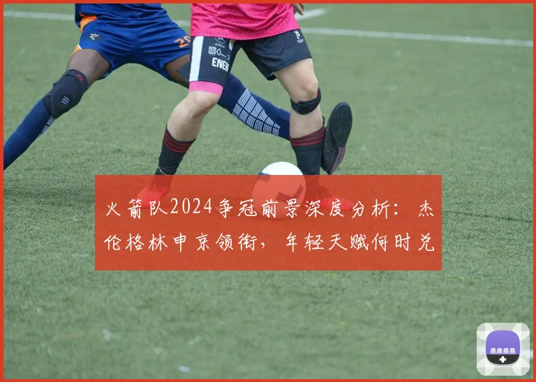 火箭队2024争冠前景深度分析：杰伦格林申京领衔，年轻天赋何时兑现？